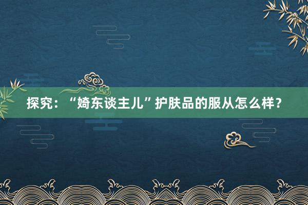 探究：“婍东谈主儿”护肤品的服从怎么样？